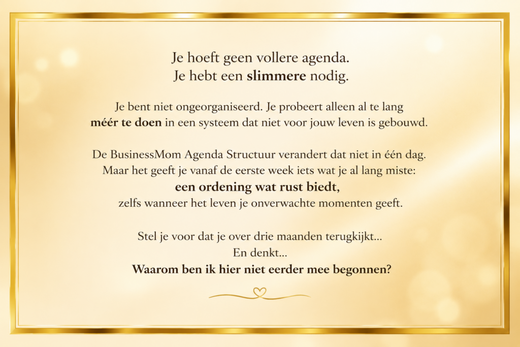 Je hoeft geen vollere agenda. Je hebt een slimmere nodig.
Je bent niet ongeorganiseerd. Je probeert alleen al te lang méér te doen in een systeem dat niet voor jouw leven is gebouwd.
De BusinessMom Agenda Structuur verandert dat niet in één dag. Maar het geeft je vanaf de eerste week iets wat je al lang miste: een ordening wat rust biedt, zelfs wanneer het leven je onverwachte momenten geeft.
Stel je voor dat je over drie maanden terugkijkt...
En denkt...
Waarom ben ik hier niet eerder mee begonnen?
