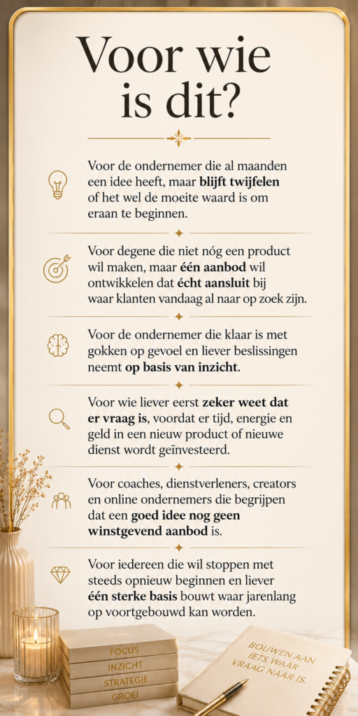 Voor wie is dit?
Voor de ondernemer die al maanden een idee heeft, maar blijft twijfelen of het wel de moeite waard is om eraan te beginnen.
Voor degene die niet nóg een product wil maken, maar één aanbod wil ontwikkelen dat écht aansluit bij waar klanten vandaag al naar op zoek zijn.
Voor de ondernemer die klaar is met gokken op gevoel en liever beslissingen neemt op basis van inzicht.
Voor wie liever eerst zeker weet dat er vraag is, voordat er tijd, energie en geld in een nieuw product of nieuwe dienst wordt geïnvesteerd.
Voor coaches, dienstverleners, creators en online ondernemers die begrijpen dat een goed idee nog geen winstgevend aanbod is.
Voor iedereen die wil stoppen met steeds opnieuw beginnen en liever één sterke basis bouwt waar jarenlang op voortgebouwd kan worden.
